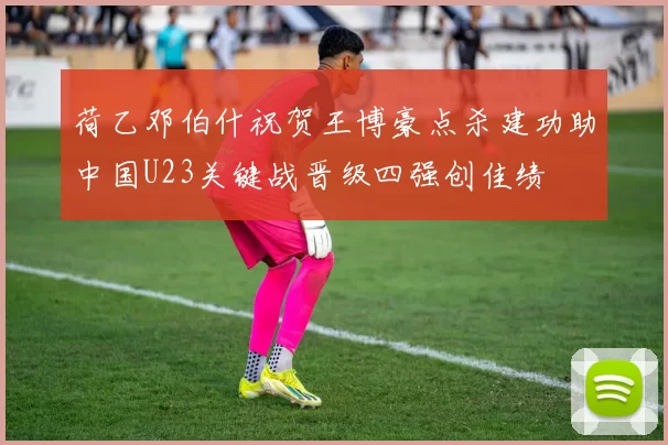 荷乙邓伯什祝贺王博豪点杀建功助中国U23关键战晋级四强创佳绩